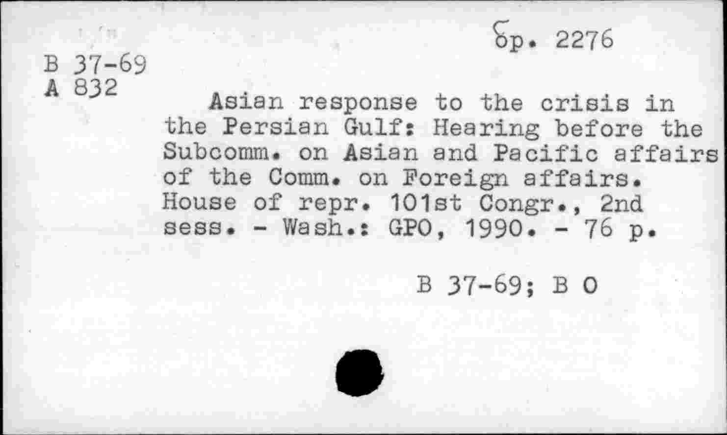 ﻿B 37-69
A 832
$p. 2276
Asian response to the crisis in the Persian Gulf: Hearing before the Subcomm, on Asian and Pacific affairs of the Comm, on Foreign affairs. House of repr. 1O1st Congr., 2nd sess. - Wash.: GPO, 1990. - 76 p.
B 37-69; B 0